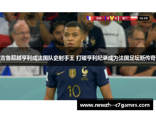 吉鲁超越亨利成法国队史射手王 打破亨利纪录成为法国足坛新传奇 吉鲁超越亨利成法国队史射手王 打破亨利纪录成为法国足坛新传奇