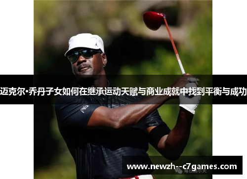 迈克尔·乔丹子女如何在继承运动天赋与商业成就中找到平衡与成功